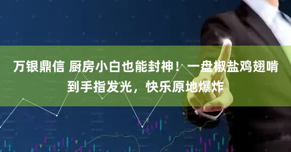 万银鼎信 厨房小白也能封神！一盘椒盐鸡翅啃到手指发光，快乐原地爆炸