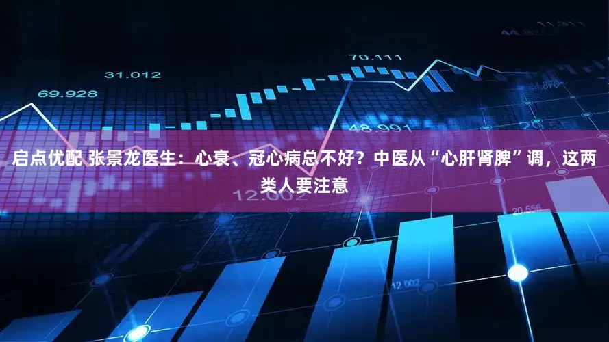 启点优配 张景龙医生：心衰、冠心病总不好？中医从“心肝肾脾”调，这两类人要注意