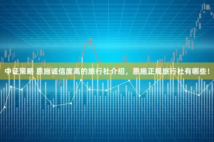 中证策略 恩施诚信度高的旅行社介绍，恩施正规旅行社有哪些！