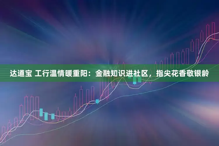达道宝 工行温情暖重阳：金融知识进社区，指尖花香敬银龄