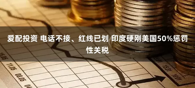 爱配投资 电话不接、红线已划 印度硬刚美国50%惩罚性关税