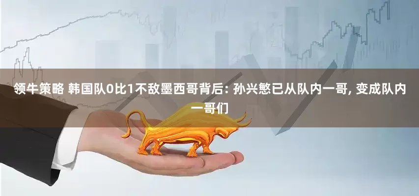 领牛策略 韩国队0比1不敌墨西哥背后: 孙兴慜已从队内一哥, 变成队内一哥们