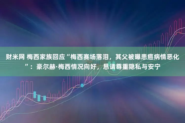 财米网 梅西家族回应“梅西赛场落泪，其父被曝患癌病情恶化”：豪尔赫·梅西情况向好，恳请尊重隐私与安宁
