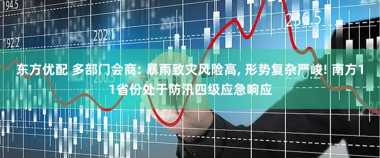 东方优配 多部门会商: 暴雨致灾风险高, 形势复杂严峻! 南方11省份处于防汛四级应急响应