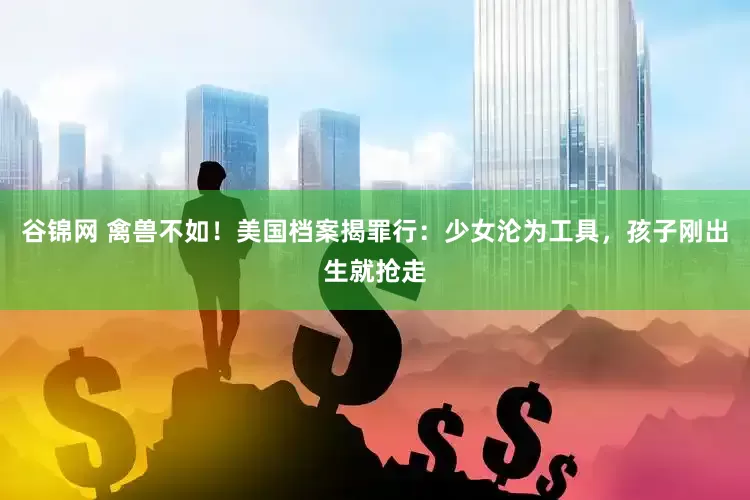 谷锦网 禽兽不如！美国档案揭罪行：少女沦为工具，孩子刚出生就抢走